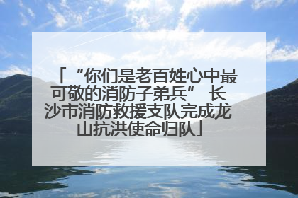 “你们是老百姓心中最可敬的消防子弟兵” 长沙市消防救援支队完成龙山抗洪使命归队
