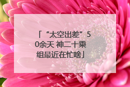 “太空出差”50余天 神二十乘组最近在忙啥