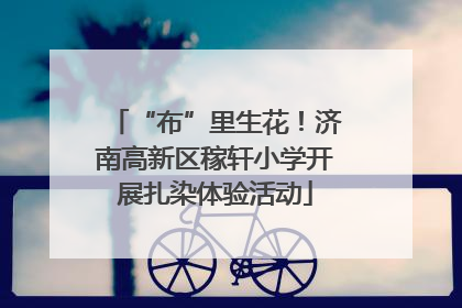 “布”里生花！济南高新区稼轩小学开展扎染体验活动