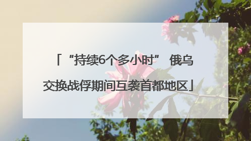 “持续6个多小时” 俄乌交换战俘期间互袭首都地区