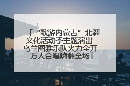 “歌游内蒙古”北疆文化活动季主题演出 乌兰图雅乐队火力全开 万人合唱嗨翻全场