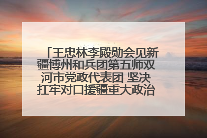 王忠林李殿勋会见新疆博州和兵团第五师双河市党政代表团 坚决扛牢对口援疆重大政治责任 推动双方实现优势互补务实合作