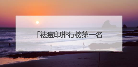 祛痘印排行榜第一名，祛痘印口碑最好十大排名，告别痘痘烦恼