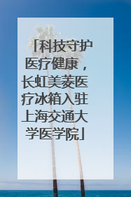 科技守护医疗健康，长虹美菱医疗冰箱入驻上海交通大学医学院
