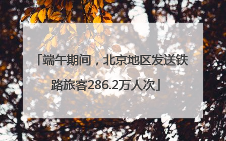 端午期间，北京地区发送铁路旅客286.2万人次