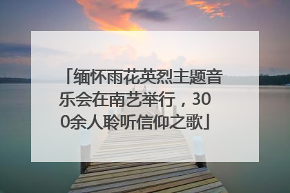 缅怀雨花英烈主题音乐会在南艺举行，300余人聆听信仰之歌
