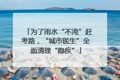 为了雨水“不淹”赶考路，“城市医生”全面清理“隐疾”