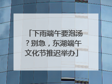 下雨端午要泡汤？别急，东湖端午文化节推迟举办