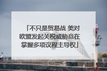 不只是贸易战 美对欧盟发起关税威胁意在掌握多项议程主导权