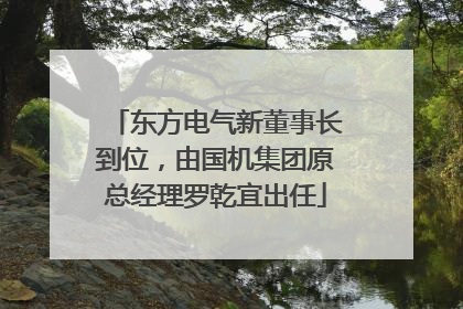 东方电气新董事长到位，由国机集团原总经理罗乾宜出任