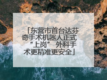 东营市首台达芬奇手术机器人正式“上岗” 外科手术更精准更安全