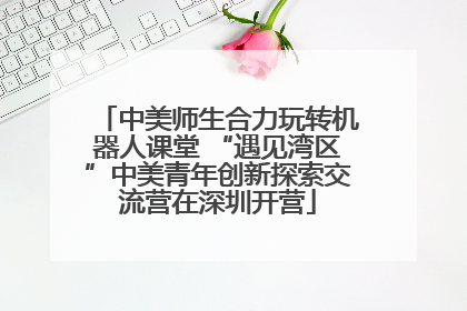 中美师生合力玩转机器人课堂 “遇见湾区”中美青年创新探索交流营在深圳开营