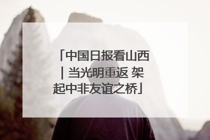 中国日报看山西｜当光明重返 架起中非友谊之桥