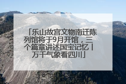 乐山故宫文物南迁陈列馆将于9月开馆，三个篇章讲述国宝记忆丨万千气象看四川