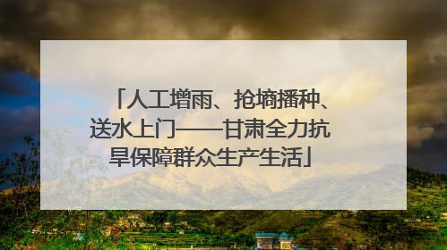 人工增雨、抢墒播种、送水上门——甘肃全力抗旱保障群众生产生活