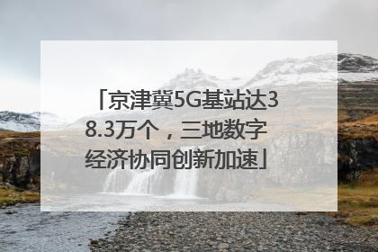 京津冀5G基站达38.3万个，三地数字经济协同创新加速