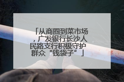 从商圈到菜市场，广发银行长沙人民路支行积极守护群众“钱袋子”