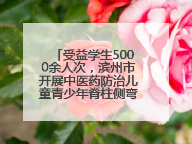 受益学生5000余人次，滨州市开展中医药防治儿童青少年脊柱侧弯系列活动