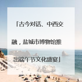 古今对话、中西交融，盐城市博物馆推出端午节文化盛宴