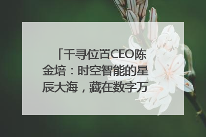 千寻位置CEO陈金培：时空智能的星辰大海，藏在数字万象与人间烟火中