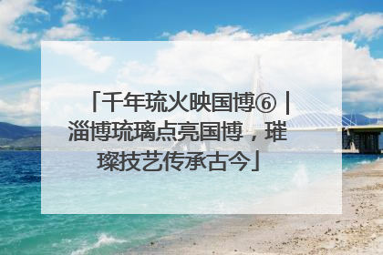 千年琉火映国博⑥｜淄博琉璃点亮国博，璀璨技艺传承古今