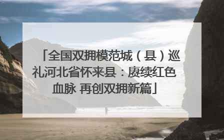 全国双拥模范城（县）巡礼河北省怀来县：赓续红色血脉 再创双拥新篇