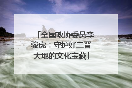 全国政协委员李骏虎：守护好三晋大地的文化宝藏