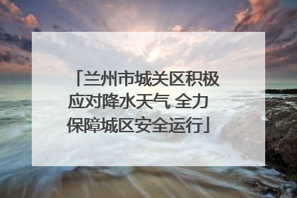 兰州市城关区积极应对降水天气 全力保障城区安全运行