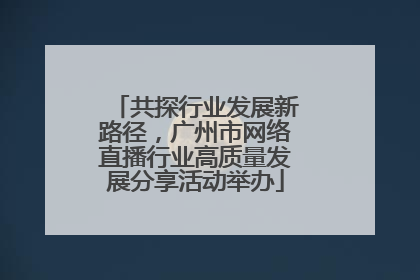 共探行业发展新路径，广州市网络直播行业高质量发展分享活动举办