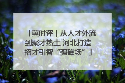 冀时评｜从人才外流到聚才热土 河北打造招才引智“强磁场”