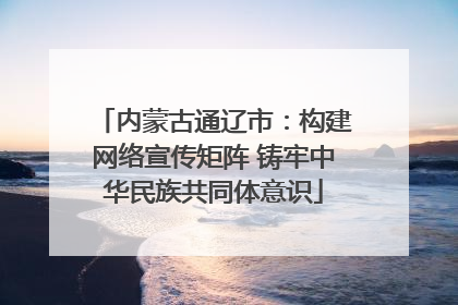 内蒙古通辽市：构建网络宣传矩阵 铸牢中华民族共同体意识