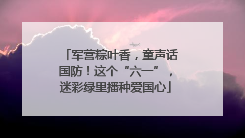 军营粽叶香，童声话国防！这个“六一”，迷彩绿里播种爱国心