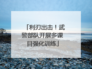 利刃出击！武警部队开展多课目强化训练