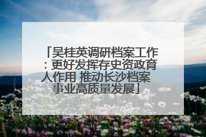 吴桂英调研档案工作：更好发挥存史资政育人作用 推动长沙档案事业高质量发展