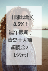 同比增长8.5%！端午假期，青岛十大商超揽金2.1亿元