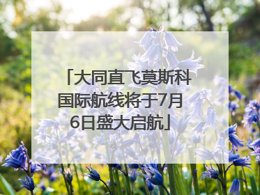 大同直飞莫斯科国际航线将于7月6日盛大启航