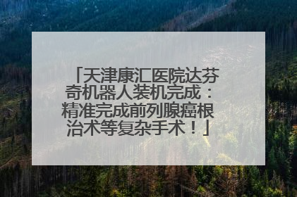 天津康汇医院达芬奇机器人装机完成：精准完成前列腺癌根治术等复杂手术！