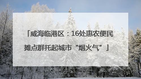 威海临港区：16处惠农便民摊点群托起城市“烟火气”