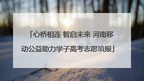 心桥相连 智启未来 河南移动公益助力学子高考志愿填报