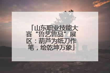 山东职业技能大赛“鲁艺鲁品”展区：葫芦为纸刀作笔，绘乾坤万象