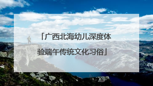 广西北海幼儿深度体验端午传统文化习俗