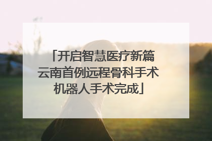开启智慧医疗新篇 云南首例远程骨科手术机器人手术完成