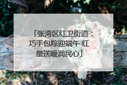 张湾区红卫街道：巧手包粽迎端午 红星送暖润民心