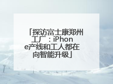 探访富士康郑州工厂：iPhone产线和工人都在向智能升级
