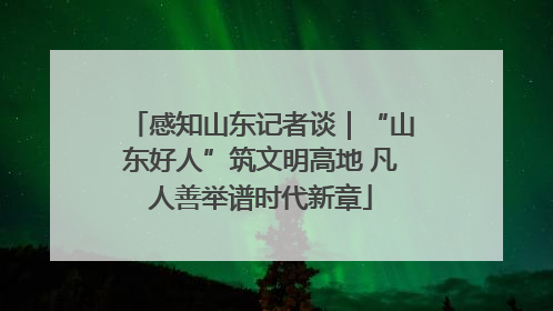 感知山东记者谈｜“山东好人”筑文明高地 凡人善举谱时代新章