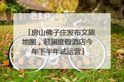 房山佛子庄发布文旅地图，君澜度假酒店今年下半年试运营