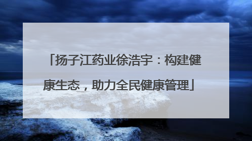 扬子江药业徐浩宇：构建健康生态，助力全民健康管理