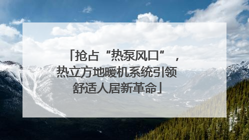 抢占“热泵风口”，热立方地暖机系统引领舒适人居新革命
