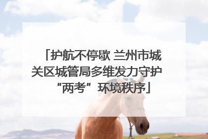 护航不停歇 兰州市城关区城管局多维发力守护“两考”环境秩序