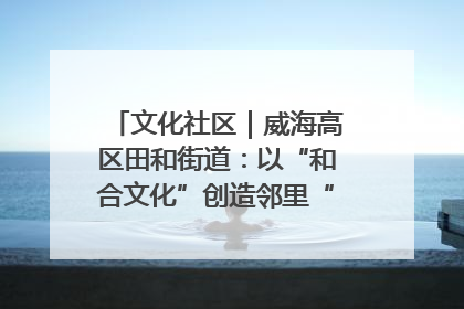 文化社区｜威海高区田和街道：以“和合文化”创造邻里“和合之美”